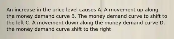 An increase in the price level causes A. A movement up along the money demand curve B. The money demand curve to shift to the left C. A movement down along the money demand curve D. the money demand curve shift to the right