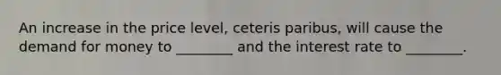 An increase in the price level, ceteris paribus, will cause <a href='https://www.questionai.com/knowledge/klIDlybqd8-the-demand-for-money' class='anchor-knowledge'>the demand for money</a> to ________ and the interest rate to ________.