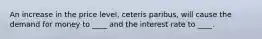 An increase in the price level, ceteris paribus, will cause the demand for money to ____ and the interest rate to ____.