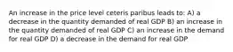 An increase in the price level ceteris paribus leads to: A) a decrease in the quantity demanded of real GDP B) an increase in the quantity demanded of real GDP C) an increase in the demand for real GDP D) a decrease in the demand for real GDP