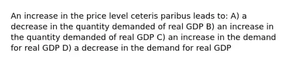 An increase in the price level ceteris paribus leads to: A) a decrease in the quantity demanded of real GDP B) an increase in the quantity demanded of real GDP C) an increase in the demand for real GDP D) a decrease in the demand for real GDP