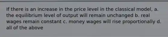 If there is an increase in the price level in the classical model, a. the equilibrium level of output will remain unchanged b. real wages remain constant c. money wages will rise proportionally d. all of the above