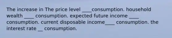 The increase in The price level ____consumption. household wealth ____ consumption. expected future income ____ consumption. current disposable income____ consumption. the interest rate __ consumption.