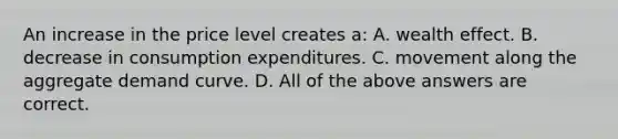 An increase in the price level creates a: A. wealth effect. B. decrease in consumption expenditures. C. movement along the aggregate demand curve. D. All of the above answers are correct.