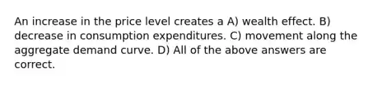 An increase in the price level creates a A) wealth effect. B) decrease in consumption expenditures. C) movement along the aggregate demand curve. D) All of the above answers are correct.