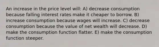 An increase in the price level will: A) decrease consumption because falling interest rates make it cheaper to borrow. B) increase consumption because wages will increase. C) decrease consumption because the value of net wealth will decrease. D) make the consumption function flatter. E) make the consumption function steeper.