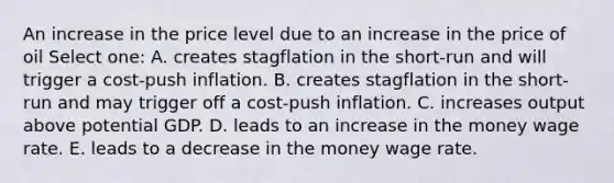 An increase in the price level due to an increase in the price of oil Select one: A. creates stagflation in the short-run and will trigger a cost-push inflation. B. creates stagflation in the short-run and may trigger off a cost-push inflation. C. increases output above potential GDP. D. leads to an increase in the money wage rate. E. leads to a decrease in the money wage rate.