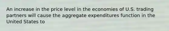 An increase in the price level in the economies of U.S. trading partners will cause the aggregate expenditures function in the United States to