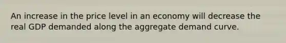 An increase in the price level in an economy will decrease the real GDP demanded along the aggregate demand curve.