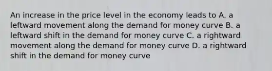 An increase in the price level in the economy leads to A. a leftward movement along the demand for money curve B. a leftward shift in the demand for money curve C. a rightward movement along the demand for money curve D. a rightward shift in the demand for money curve