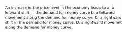 An increase in the price level in the economy leads to a. a leftward shift in the demand for money curve b. a leftward movement along the demand for money curve. C. a rightward shift in the demand for money curve. D. a rightward movemnt along the demand for money curve.