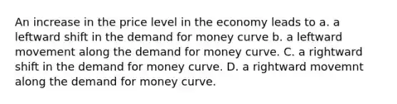 An increase in the price level in the economy leads to a. a leftward shift in the demand for money curve b. a leftward movement along the demand for money curve. C. a rightward shift in the demand for money curve. D. a rightward movemnt along the demand for money curve.