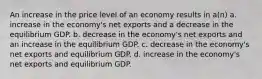 An increase in the price level of an economy results in a(n) a. increase in the economy's net exports and a decrease in the equilibrium GDP. b. decrease in the economy's net exports and an increase in the equilibrium GDP. c. decrease in the economy's net exports and equilibrium GDP. d. increase in the economy's net exports and equilibrium GDP.