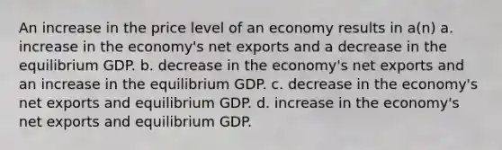 An increase in the price level of an economy results in a(n) a. increase in the economy's net exports and a decrease in the equilibrium GDP. b. decrease in the economy's net exports and an increase in the equilibrium GDP. c. decrease in the economy's net exports and equilibrium GDP. d. increase in the economy's net exports and equilibrium GDP.