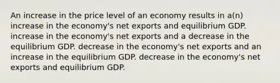 An increase in the price level of an economy results in a(n) increase in the economy's net exports and equilibrium GDP. increase in the economy's net exports and a decrease in the equilibrium GDP. decrease in the economy's net exports and an increase in the equilibrium GDP. decrease in the economy's net exports and equilibrium GDP.