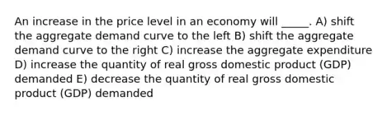 An increase in the price level in an economy will _____. A) shift the aggregate demand curve to the left B) shift the aggregate demand curve to the right C) increase the aggregate expenditure D) increase the quantity of real gross domestic product (GDP) demanded E) decrease the quantity of real gross domestic product (GDP) demanded