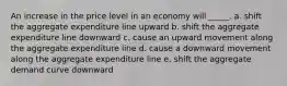 An increase in the price level in an economy will _____. a. shift the aggregate expenditure line upward b. shift the aggregate expenditure line downward c. cause an upward movement along the aggregate expenditure line d. cause a downward movement along the aggregate expenditure line e. shift the aggregate demand curve downward