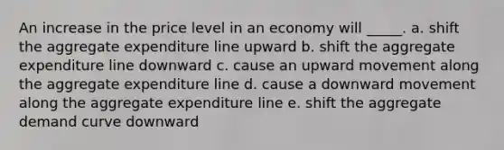 An increase in the price level in an economy will _____. a. shift the aggregate expenditure line upward b. shift the aggregate expenditure line downward c. cause an upward movement along the aggregate expenditure line d. cause a downward movement along the aggregate expenditure line e. shift the aggregate demand curve downward