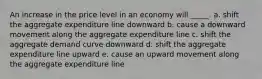 An increase in the price level in an economy will _____. a. ​shift the aggregate expenditure line downward b. ​cause a downward movement along the aggregate expenditure line c. ​shift the aggregate demand curve downward d. ​shift the aggregate expenditure line upward e. ​cause an upward movement along the aggregate expenditure line