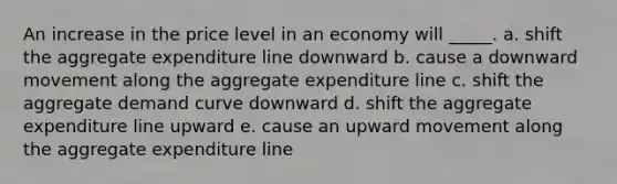 An increase in the price level in an economy will _____. a. ​shift the aggregate expenditure line downward b. ​cause a downward movement along the aggregate expenditure line c. ​shift the aggregate demand curve downward d. ​shift the aggregate expenditure line upward e. ​cause an upward movement along the aggregate expenditure line