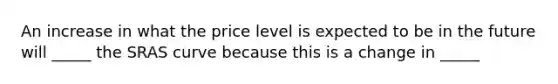 An increase in what the price level is expected to be in the future will _____ the SRAS curve because this is a change in _____