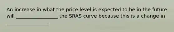 An increase in what the price level is expected to be in the future will _________________ the SRAS curve because this is a change in _________________.