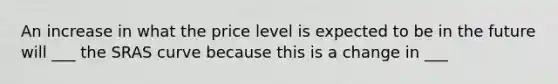 An increase in what the price level is expected to be in the future will ___ the SRAS curve because this is a change in ___