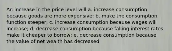 An increase in the price level will a. increase consumption because goods are more expensive; b. make the consumption function steeper; c. increase consumption because wages will increase; d. decrease consumption because falling interest rates make it cheaper to borrow; e. decrease consumption because the value of net wealth has decreased