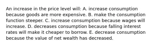 An increase in the price level will: A. increase consumption because goods are more expensive. B. make the consumption function steeper. C. increase consumption because wages will increase. D. decreases consumption because falling interest rates will make it cheaper to borrow. E. decrease consumption because the value of net wealth has decreased.