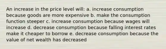 An increase in the price level will: a. increase consumption because goods are more expensive b. make the consumption function steeper c. increase consumption because wages will increase d. decrease consumption because falling interest rates make it cheaper to borrow e. decrease consumption because the value of net wealth has decreased