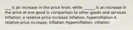 ___ is an increase in the price level, while ______ is an increase in the price of one good in comparison to other goods and services Inflation; a relative price increase Inflation; hyperinflation A relative price increase; inflation Hyperinflation; inflation