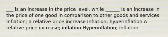 ___ is an increase in the price level, while ______ is an increase in the price of one good in comparison to other goods and services Inflation; a relative price increase Inflation; hyperinflation A relative price increase; inflation Hyperinflation; inflation