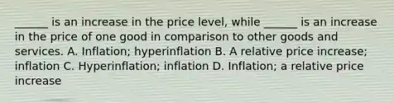 ______ is an increase in the price level, while ______ is an increase in the price of one good in comparison to other goods and services. A. Inflation; hyperinflation B. A relative price increase; inflation C. Hyperinflation; inflation D. Inflation; a relative price increase