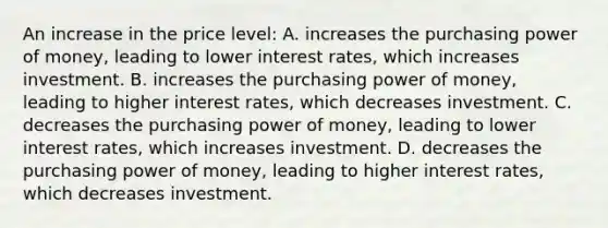 An increase in the price level: A. increases the purchasing power of money, leading to lower interest rates, which increases investment. B. increases the purchasing power of money, leading to higher interest rates, which decreases investment. C. decreases the purchasing power of money, leading to lower interest rates, which increases investment. D. decreases the purchasing power of money, leading to higher interest rates, which decreases investment.