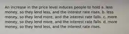 An increase in the price level induces people to hold a. less money, so they lend less, and the interest rate rises. b. less money, so they lend more, and the interest rate falls. c. more money, so they lend more, and the interest rate falls. d. more money, so they lend less, and the interest rate rises.