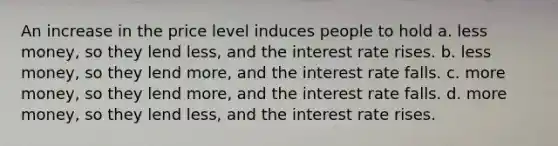 An increase in the price level induces people to hold a. less money, so they lend less, and the interest rate rises. b. less money, so they lend more, and the interest rate falls. c. more money, so they lend more, and the interest rate falls. d. more money, so they lend less, and the interest rate rises.