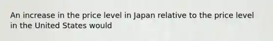 An increase in the price level in Japan relative to the price level in the United States would