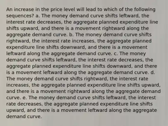 An increase in the price level will lead to which of the following sequences? a. The money demand curve shifts leftward, the interest rate decreases, the aggregate planned expenditure line shifts upward, and there is a movement rightward along the aggregate demand curve. b. The money demand curve shifts rightward, the interest rate increases, the aggregate planned expenditure line shifts downward, and there is a movement leftward along the aggregate demand curve. c. The money demand curve shifts leftward, the interest rate decreases, the aggregate planned expenditure line shifts downward, and there is a movement leftward along the aggregate demand curve. d. The money demand curve shifts rightward, the interest rate increases, the aggregate planned expenditure line shifts upward, and there is a movement rightward along the aggregate demand curve. e. The money demand curve shifts leftward, the interest rate decreases, the aggregate planned expenditure line shifts upward, and there is a movement leftward along the aggregate demand curve.