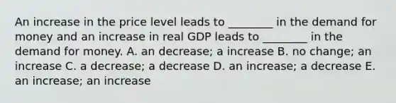 An increase in the price level leads to​ ________ in the demand for money and an increase in real GDP leads to​ ________ in the demand for money. A. an​ decrease; a increase B. no​ change; an increase C. a​ decrease; a decrease D. an​ increase; a decrease E. an​ increase; an increase