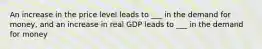 An increase in the price level leads to ___ in the demand for money, and an increase in real GDP leads to ___ in the demand for money