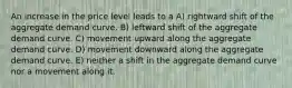 An increase in the price level leads to a A) rightward shift of the aggregate demand curve. B) leftward shift of the aggregate demand curve. C) movement upward along the aggregate demand curve. D) movement downward along the aggregate demand curve. E) neither a shift in the aggregate demand curve nor a movement along it.