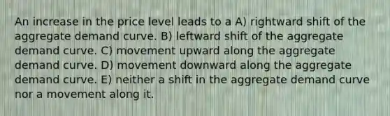 An increase in the price level leads to a A) rightward shift of the aggregate demand curve. B) leftward shift of the aggregate demand curve. C) movement upward along the aggregate demand curve. D) movement downward along the aggregate demand curve. E) neither a shift in the aggregate demand curve nor a movement along it.