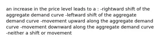 an increase in the price level leads to a : -rightward shift of the aggregate demand curve -leftward shift of the aggregate demand curve -movement upward along the aggregate demand curve -movement downward along the aggregate demand curve -neither a shift or movement