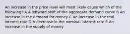 An increase in the price level will most likely cause which of the following? A A leftward shift of the aggregate demand curve B An increase in the demand for money C An increase in the real interest rate D A decrease in the nominal interest rate E An increase in the supply of money