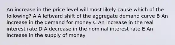 An increase in the price level will most likely cause which of the following? A A leftward shift of the aggregate demand curve B An increase in the demand for money C An increase in the real interest rate D A decrease in the nominal interest rate E An increase in the supply of money