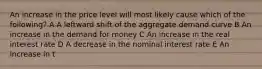 An increase in the price level will most likely cause which of the following? A A leftward shift of the aggregate demand curve B An increase in the demand for money C An increase in the real interest rate D A decrease in the nominal interest rate E An increase in t