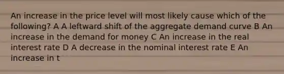 An increase in the price level will most likely cause which of the following? A A leftward shift of the aggregate demand curve B An increase in the demand for money C An increase in the real interest rate D A decrease in the nominal interest rate E An increase in t