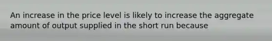 An increase in the price level is likely to increase the aggregate amount of output supplied in the short run because