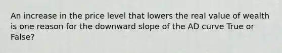 An increase in the price level that lowers the real value of wealth is one reason for the downward slope of the AD curve True or False?