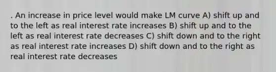 . An increase in price level would make LM curve A) shift up and to the left as real interest rate increases B) shift up and to the left as real interest rate decreases C) shift down and to the right as real interest rate increases D) shift down and to the right as real interest rate decreases